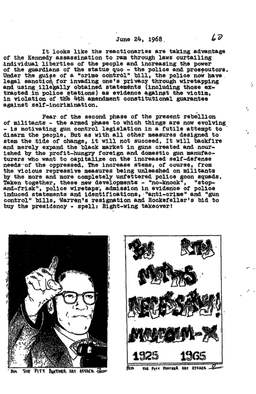 June 2, 1968 ‘2  It looks like the reactionaries ave taking advanta of the Kennedy assassination to rem through laws ourtailing individual 1iberties of the people and inorsasing the power  of the guardians of the status quo - the police and prossoutors. Under the guige of & "orims ochSrél” Bill, the polics now have legal sanction for invading one’a privaoy through wiretapping and using 11lejally obtained statemsnts (including those ex- trasted 14 polloe stations) as evidence againgt the viotim,  in violation of thb 4t amendment constituvionsl guarante: against self-inorinination.  Pear of the second phase of the present rebellion of militants - the armed phase to which things are now evolving - is motivating gun control legislation in a futile atbempt to Qisarm the people, But as With all other measures designed to stem the tide of change, 1t Will not suoceed, It will backfire and merely expand the biack market in guns created and nour ished by the profit-hungry foreign and domestic gun manufac- turers who want to capitalize on the increased self-defense needs-of the oppressed, The inorease stems, of course, from the vicious repressive measures being unleashed on militants by the more and more completely unfettered police goon squads, Taken together, thess new developments - "no-knock”, “stop- retaps, admission in eviderioe of police and identifications, “anti-orime’ and “gun 1115, Warren’s resignation and Rockefeller’s bid to 1: Right-wing takeover!  pgeim-3  1925 1965  T e Bk oA P  